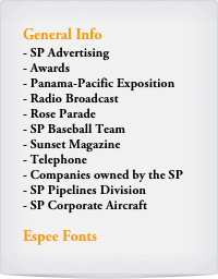 General Info
SP Advertising
Awards
Panama-Pacific Exposition
Radio Broadcast
Rose Parade
SP Baseball Team
Sunset Magazine
Telephone
Companies owned by the SP
SP Pipelines Division
SP Corporate Aircraft

Espee Fonts