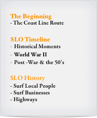 The Beginning
- The Coast Line Route 

SLO Timeline
Historical Moments
World War II
Post -War & the 50’s

SLO History
Surf Local People
Surf Businesses	
Highways