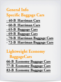 General Info
Specific Baggage Cars
- 40-B  Harriman Cars
60-B  Harriman Cars
- 65-B  Baggage Cars
- 69-B  Baggage Cars
- 70-B  Harriman Baggage Cars
72-B  Harriman Baggage Cars

Lightweight Economy  
   BaggageCars
66-B  Economy Baggage Cars
77-B  Economy Baggage Cars
83-B  Economy Baggage Cars