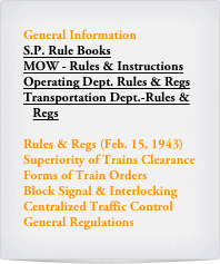 General Information
S.P. Rule Books
MOW - Rules & Instructions
Operating Dept. Rules & Regs
Transportation Dept.-Rules & 
   Regs

Rules & Regs (Feb. 15, 1943)
Superiority of Trains Clearance
Forms of Train Orders
Block Signal & Interlocking
Centralized Traffic Control
General Regulations