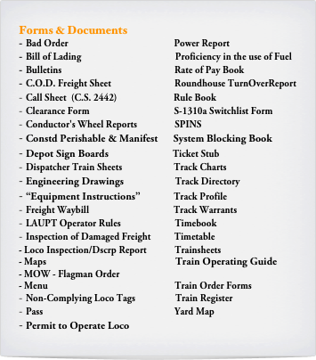 Forms & Documents
Bad Order                                             Power Report
Bill of Lading                                        Proficiency in the use of Fuel
Bulletins                                                Rate of Pay Book
C.O.D. Freight Sheet                           Roundhouse TurnOverReport
Call Sheet  (C.S. 2442)                        Rule Book
Clearance Form                                    S-1310a Switchlist Form
Conductor's Wheel Reports                SPINS
Constd Perishable & Manifest      System Blocking Book
Depot Sign Boards                         Ticket Stub 
Dispatcher Train Sheets                      Track Charts
Engineering Drawings                    Track Directory
“Equipment Instructions”             Track Profile
Freight Waybill                                    Track Warrants
LAUPT Operator Rules                       Timebook
Inspection of Damaged Freight          Timetable
Loco Inspection/Dscrp Report            Trainsheets
Maps                                                       Train Operating Guide
MOW - Flagman Order
Menu                                                      Train Order Forms
Non-Complying Loco Tags                 Train Register
Pass                                                        Yard Map
Permit to Operate Loco