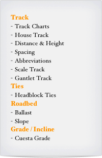 Track 
Track Charts
House Track
Distance & Height
Spacing
Abbreviations
Scale Track
Gantlet Track
Ties
Headblock Ties
Roadbed
Ballast
Slope
Grade / Incline
Cuesta Grade