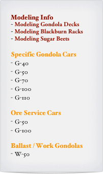 Modeling Info
 Modeling Gondola Decks
 Modeling Blackburn Racks
 Modeling Sugar Beets

Specific Gondola Cars
G-40
G-50
G-70
G-100
G-110

Ore Service Cars
G-50
G-100

Ballast / Work Gondolas
W-50