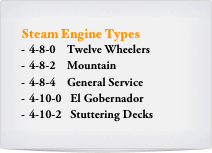 Steam Engine Types
4-8-0    Twelve Wheelers
4-8-2    Mountain
4-8-4    General Service
4-10-0   El Gobernador
4-10-2   Stuttering Decks 