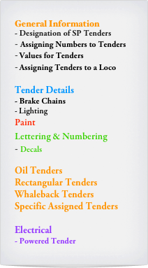 General Information
- Designation of SP Tenders
Assigning Numbers to Tenders
Values for Tenders
Assigning Tenders to a Loco

Tender Details
- Brake Chains
Lighting
Paint
Lettering & Numbering
Decals

Oil Tenders
Rectangular Tenders
Whaleback Tenders
Specific Assigned Tenders

Electrical
- Powered Tender