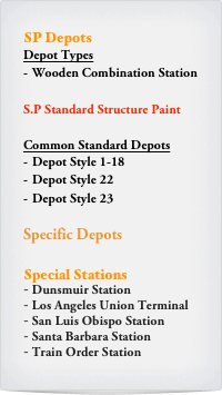 SP Depots
Depot Types
Wooden Combination Station

S.P Standard Structure Paint

Common Standard Depots
Depot Style 1-18
Depot Style 22
Depot Style 23

Specific Depots

Special Stations
 Dunsmuir Station
 Los Angeles Union Terminal
 San Luis Obispo Station
 Santa Barbara Station
 Train Order Station
